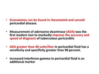 Granulomas can be found in rheumatoid and sarcoid  pericardial disease. Measurement of adenosine deaminase  (ADA)  was the first modern test to markedly  improve the accuracy and speed of diagnosis  of tuberculous pericarditis ADA greater than 40 units/liter  in pericardial fluid has a sensitivity and specificity greater than 90 percent.  Increased interferon-gamma in pericardial fluid is an additional marker 