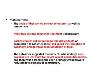 Management The  goals of therapy are to treat symptoms , as well as tamponade  Multidrug antimycobacterial treatment  is mandatory  Corticosteroids did not influence the risk of death  or progression to constriction  but did speed the resolution of symptoms and decrease reaccumulation of fluid. The outcomes suggested that patients who undergo  open drainage are less likely to require repeat pericardiocentesis , and there was a trend in the open drainage group toward reduced development of constriction. 