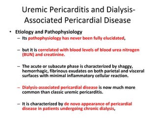 Uremic Pericarditis and Dialysis-Associated Pericardial Disease  Etiology and Pathophysiology Its  pathophysiology has never been fully elucidated , but it is  correlated with blood levels of blood urea nitrogen   (BUN) and creatinine. The acute or subacute phase is characterized by shaggy, hemorrhagic, fibrinous exudates on both parietal and visceral surfaces with minimal inflammatory cellular reaction. Dialysis-associated pericardial disease  is now much more common than classic uremic pericarditis. It is characterized by  de novo appearance of pericardial disease in patients undergoing chronic dialysis ,  