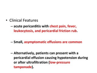 Clinical Features acute pericarditis with  chest pain, fever, leukocytosis, and pericardial friction rub .  Small,  asymptomatic effusions are common Alternatively, patients can present with a pericardial effusion causing hypotension during or after ultrafiltration ( low-pressure tamponade ).  