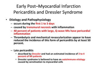 Early Post–Myocardial Infarction Pericarditis and Dressler Syndrome  Etiology and Pathophysiology occurs during the  first 1 to 3 days caused by  transmural necrosis  with inflammation 40 percent of patients with large, Q-wave MIs have pericardial inflammation Thrombolysis and mechanical revascularization appear to have reduced the incidence of this form of pericarditis by at least 50 percent. Late pericarditis described by  Dressler  and had an estimated incidence of  3 to 4 percent of MI patients Dressler syndrome is believed to have an  autoimmune etiology  caused by sensitization to myocardial cells  