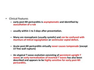 Clinical Features early post-MI pericarditis is  asymptomatic  and identified by  auscultation of a rub usually within 1 to 3 days after presentation. Many are monophasic (usually systolic) and  can be confused with murmurs of mitral regurgitation  or  ventricular septal defect . Acute post-MI pericarditis virtually  never causes tamponade  (except LV free wall rupture) An atypical T-wave evolution consisting of  persistent upright T waves  or  early normalization of inverted T waves  has also been described and appears to be  highly sensitive for early post-MI pericarditis . 
