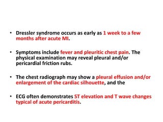 Dressler syndrome occurs as early as  1 week to a few months after acute MI .  Symptoms include  fever and pleuritic chest pain . The physical examination may reveal pleural and/or pericardial friction rubs. The chest radiograph may show a  pleural effusion and/or enlargement of the cardiac silhouette , and the  ECG often demonstrates  ST elevation and T wave changes typical of acute pericarditis . 