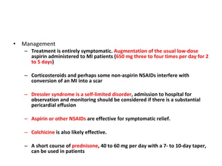 Management Treatment is entirely symptomatic.  Augmentation of the usual low-dose  aspirin administered to MI patients ( 650 mg three to four times per day for 2 to 5 days ) Corticosteroids and perhaps some non-aspirin NSAIDs interfere with conversion of an MI into a scar Dressler syndrome is a self-limited disorder , admission to hospital for observation and monitoring should be considered if there is a substantial pericardial effusion Aspirin or other NSAIDs  are effective for symptomatic relief. Colchicine  is also likely effective. A short course of  prednisone , 40 to 60 mg per day with a 7- to 10-day taper, can be used in patients  