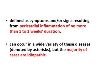 defined as symptoms and/or signs resulting from  pericardial inflammation of no more than 1 to 2 weeks' duration . can occur in a wide variety of these diseases (denoted by asterisks), but the  majority of cases are idiopathic . 