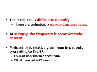 The incidence is  difficult to quantify   > there are undoubtedly  many undiagnosed cases . At  autopsy, the frequency is approximately 1 percent . Pericarditis is relatively common in patients presenting to the ER > 5 % of nonischemic chest pain  1% of cases with ST elevation. 