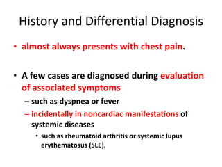 History and Differential Diagnosis almost always presents with chest pain . A few cases are diagnosed during  evaluation of associated symptoms  such as dyspnea or fever  incidentally in noncardiac manifestations  of systemic diseases  such as rheumatoid arthritis or systemic lupus erythematosus (SLE).  