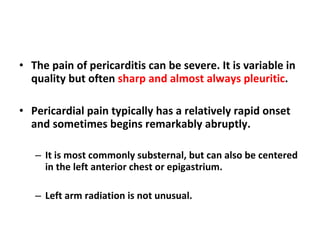 The pain of pericarditis can be severe. It is variable in quality but often  sharp and almost always pleuritic . Pericardial pain typically has a relatively rapid onset and sometimes begins remarkably abruptly.  It is most commonly substernal, but can also be centered in the left anterior chest or epigastrium. Left arm radiation is not unusual. 
