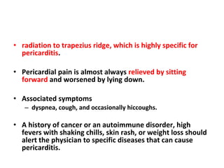 radiation to trapezius ridge, which is highly specific for pericarditis . Pericardial pain is almost always  relieved by sitting forward  and worsened by lying down. Associated symptoms  dyspnea, cough, and occasionally hiccoughs. A history of cancer or an autoimmune disorder, high fevers with shaking chills, skin rash, or weight loss should alert the physician to specific diseases that can cause pericarditis. 