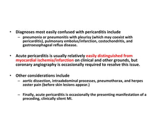 Diagnoses most easily confused with pericarditis include  pneumonia or pneumonitis with pleurisy (which may coexist with pericarditis), pulmonary embolus/infarction, costochondritis, and gastroesophageal reflux disease. Acute pericarditis is usually relatively  easily distinguished from myocardial ischemia/infarction  on clinical and other grounds, but coronary angiography is occasionally required to resolve this issue.  Other considerations include  aortic dissection, intraabdominal processes, pneumothorax, and herpes zoster pain (before skin lesions appear.)  Finally, acute pericarditis is occasionally the presenting manifestation of a preceding, clinically silent MI. 