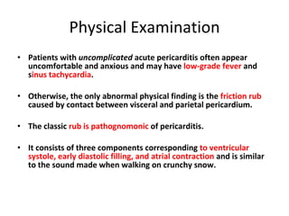 Physical Examination Patients with  uncomplicated  acute pericarditis often appear uncomfortable and anxious and may have  low-grade fever  and s inus tachycardia . Otherwise, the only abnormal physical finding is the  friction rub  caused by contact between visceral and parietal pericardium. The classic  rub is pathognomonic  of pericarditis. It consists of three components corresponding  to ventricular systole, early diastolic filling, and atrial contraction  and is similar to the sound made when walking on crunchy snow. 