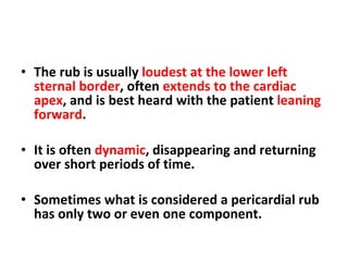 The rub is usually  loudest at the lower left sternal border , often  extends to the cardiac apex , and is best heard with the patient  leaning forward . It is often  dynamic , disappearing and returning over short periods of time.  Sometimes what is considered a pericardial rub has only two or even one component. 