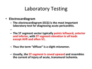 Laboratory Testing Electrocardiogram The electrocardiogram (ECG) is the most important laboratory test for diagnosing acute pericarditis. The ST segment vector typically  points leftward ,  anterior and inferior , with  ST segment elevation in all leads except AVR and often V1. Thus the term “diffuse” is a slight misnomer. Usually, the  ST segment is coved upward  and resembles the current of injury of acute, transmural ischemia. 