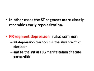 In other cases the ST segment more closely resembles early repolarization. PR segment depression  is also common  PR depression can occur in the absence of ST elevation  and be the initial ECG manifestation of acute pericarditis 