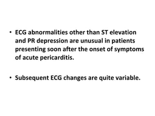 ECG abnormalities other than ST elevation and PR depression are unusual in patients presenting soon after the onset of symptoms of acute pericarditis. Subsequent ECG changes are quite variable. 