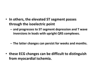 In others, the elevated ST segment passes through the isoelectric point  and progresses to ST segment depression and T wave inversions in leads with upright QRS complexes. The latter changes can persist for weeks and months. these ECG changes can be difficult to distinguish from myocardial ischemia. 