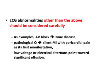 ECG abnormalities  other than the above should be considered carefully As examples, AV block   Lyme disease,  pathological Q    silent MI with pericardial pain as its first manifestation,  low voltage or electrical alternans point toward significant effusion. 