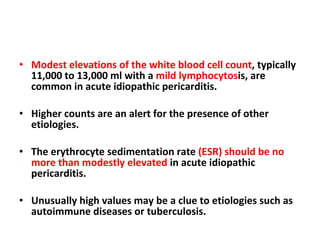 Modest elevations of the white blood cell count , typically 11,000 to 13,000 ml with a  mild lymphocytos is, are common in acute idiopathic pericarditis.  Higher counts are an alert for the presence of other etiologies.  The erythrocyte sedimentation rate  (ESR) should be no more than modestly elevated  in acute idiopathic pericarditis.  Unusually high values may be a clue to etiologies such as autoimmune diseases or tuberculosis. 