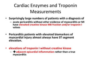 Cardiac Enzymes and Troponin Measurements Surprisingly large numbers of patients with a diagnosis of  acute pericarditis without other evidence of myocarditis or MI have  elevated creatine kinase MB fraction and/or troponin I  values Pericarditis patients with elevated biomarkers of myocardial injury almost always have ST segment elevation.  elevations of troponin I without creatine kinase    adjacent epicardial inflammation  rather than a true myocarditis 