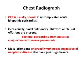 Chest Radiograph  CXR is usually normal  in uncomplicated acute idiopathic pericarditis. Occasionally, small pulmonary infiltrates or pleural effusions are present,  bacterial pericarditis often occurs in conjunction with severe pneumonia . Mass lesions and  enlarged lymph nodes suggestive of neoplastic disease  also have great significance. 