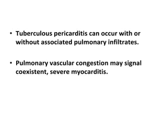 Tuberculous pericarditis can occur with or without associated pulmonary infiltrates. Pulmonary vascular congestion may signal coexistent, severe myocarditis. 
