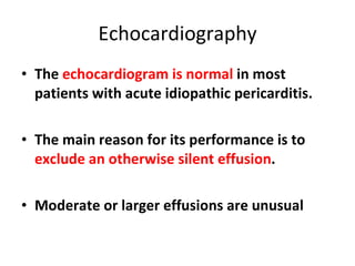 Echocardiography The  echocardiogram is normal  in most patients with acute idiopathic pericarditis. The main reason for its performance is to  exclude an otherwise silent effusion .  Moderate or larger effusions are unusual  