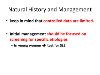 Natural History and Management keep in mind that  controlled data are limited . Initial management  should be focused on screening for specific etiologies  In young women    test for SLE. 
