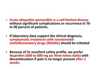 Acute idiopathic pericarditis is a self-limited disease  without significant complications or recurrence In 70 to 90 percent of patients. If laboratory data support the clinical diagnosis,  symptomatic treatment with nonsteroidal antiinflammatory drugs (NSAIDs)  should be initiated Because of its excellent safety profile, we prefer  ibuprofen (600 to 800 mg po three times daily)  with discontinuation if pain is no longer present  after 2 weeks . 