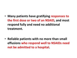 Many patients have gratifying  responses to the first dose or two of an NSAID , and most respond fully and need no additional treatment. Reliable patients with no more than small effusions  who respond well to NSAIDs need not be admitted to a hospital . 