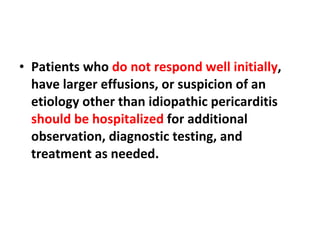 Patients who  do not respond well initially , have larger effusions, or suspicion of an etiology other than idiopathic pericarditis  should be hospitalized  for additional observation, diagnostic testing, and treatment as needed. 