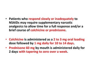 Patients who  respond slowly or inadequately  to NSAIDs may require supplementary narcotic analgesics to allow time for a full response and/or a brief course of  colchicine or prednisone . Colchicine  is administered as a  2 to 3 mg oral loading  dose followed by  1 mg daily for 10 to 14 days . Prednisone 60 mg  by mouth is administered daily for 2 days  with tapering to zero over a week . 
