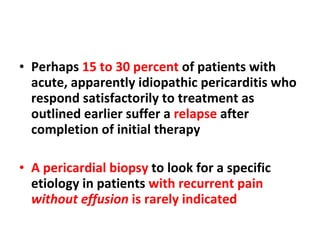 Perhaps  15 to 30 percent  of patients with acute, apparently idiopathic pericarditis who respond satisfactorily to treatment as outlined earlier suffer a  relapse  after completion of initial therapy A pericardial biopsy  to look for a specific etiology in patients  with recurrent pain  without effusion  is rarely indicated  