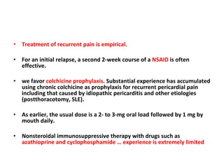 Treatment of recurrent pain is empirical. For an initial relapse, a second 2-week course of a  NSAID  is often effective. we favor  colchicine prophylaxis . Substantial experience has accumulated using chronic colchicine as prophylaxis for recurrent pericardial pain including that caused by idiopathic pericarditis and other etiologies (postthoracotomy, SLE). As earlier, the usual dose is a 2- to 3-mg oral load followed by 1 mg by mouth daily. Nonsteroidal immunosuppressive therapy with drugs such as  azathioprine and cyclophosphamide … experience is extremely limited 