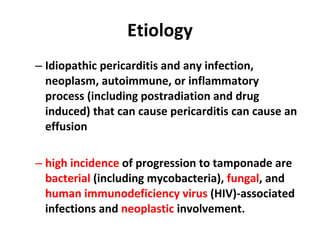 Etiology Idiopathic pericarditis and any infection, neoplasm, autoimmune, or inflammatory process (including postradiation and drug induced) that can cause pericarditis can cause an effusion high incidence  of progression to tamponade are  bacterial  (including mycobacteria),  fungal , and  human immunodeficiency virus  (HIV)-associated infections and  neoplastic  involvement. 