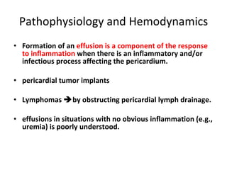 Pathophysiology and Hemodynamics Formation of an  effusion is a component of the response to inflammation  when there is an inflammatory and/or infectious process affecting the pericardium. pericardial tumor implants Lymphomas   by obstructing pericardial lymph drainage. effusions in situations with no obvious inflammation (e.g., uremia) is poorly understood. 