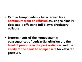 Cardiac tamponade is characterized by a  continuum from an effusion  causing minimally detectable effects to full-blown circulatory collapse. Determinants of the hemodynamic consequences of pericardial effusion are the  level of pressure in the pericardial sac  and the  ability of the heart to compensate  for elevated pressure. 