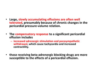 Large,  slowly accumulating effusions are often well tolerated , presumably because of chronic changes in the pericardial pressure-volume relation. The  compensatory response  to a significant pericardial effusion includes  increased adrenergic stimulation and parasympathetic withdrawal , which cause tachycardia and increased contractility. those receiving beta-adrenergic blocking drugs are more susceptible to the effects of a pericardial effusion. 