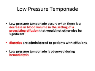 Low Pressure Temponade Low pressure tamponade occurs when there is a  decrease in blood volume   in the setting of a preexisting effusion  that would not otherwise be significant. diuretics  are administered to patients with effusions Low pressure tamponade is observed during  hemodialysis 