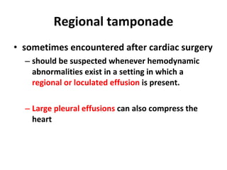 Regional tamponade sometimes encountered after cardiac surgery should be suspected whenever hemodynamic abnormalities exist in a setting in which a  regional or loculated effusion  is present. Large pleural effusions  can also compress the heart 