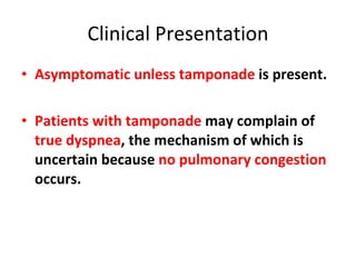 Clinical Presentation Asymptomatic unless tamponade  is present. Patients with tamponade  may complain of  true dyspnea , the mechanism of which is uncertain because  no pulmonary congestion  occurs. 