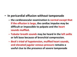In pericardial effusion without tamponade the cardiovascular examination is  normal except that if the effusion is large , the cardiac impulse may be difficult or impossible to palpate and the  heart sounds muffled . Tubular breath sounds  may be heard in the  left axilla  or left base because of bronchial compression. Beck's triad  of hypotension, muffled heart sounds, and elevated jugular venous pressure  remains a useful clue to the presence of severe tamponade 