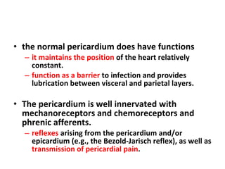 the normal pericardium does have functions it maintains the position  of the heart relatively constant. function as a barrier  to infection and provides lubrication between visceral and parietal layers. The pericardium is well innervated with mechanoreceptors and chemoreceptors and phrenic afferents. reflexes  arising from the pericardium and/or epicardium (e.g., the Bezold-Jarisch reflex), as well as  transmission of pericardial pain . 