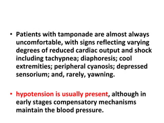Patients with tamponade are almost always uncomfortable, with signs reflecting varying degrees of reduced cardiac output and shock including tachypnea; diaphoresis; cool extremities; peripheral cyanosis; depressed sensorium; and, rarely, yawning. hypotension is usually present , although in early stages compensatory mechanisms maintain the blood pressure. 
