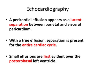 Echocardiography A pericardial effusion appears as a  lucent separation  between parietal and visceral pericardium. With a true effusion, separation is present for the  entire cardiac cycle . Small effusions are  first  evident over the  posterobasal  left ventricle. 