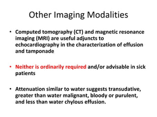 Other Imaging Modalities Computed tomography (CT) and magnetic resonance imaging (MRI) are useful adjuncts to echocardiography in the characterization of effusion and tamponade Neither is ordinarily required  and/or advisable in sick patients  Attenuation similar to water suggests transudative, greater than water malignant, bloody or purulent, and less than water chylous effusion. 
