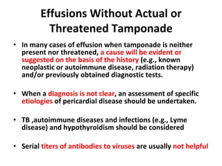 Effusions Without Actual or Threatened Tamponade In many cases of effusion when tamponade is neither present nor threatened,  a cause will be evident or suggested on the basis of the history  (e.g., known neoplastic or autoimmune disease, radiation therapy) and/or previously obtained diagnostic tests.  When a  diagnosis is not clear , an assessment of specific  etiologies  of pericardial disease should be undertaken. TB ,autoimmune diseases and infections (e.g., Lyme disease) and hypothyroidism should be considered Serial  titers of antibodies to viruses  are usually  not helpful 