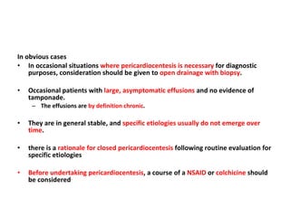 In obvious cases In occasional situations  where pericardiocentesis is necessary  for diagnostic purposes, consideration should be given to  open drainage with biopsy . Occasional patients with  large, asymptomatic effusions  and no evidence of tamponade. The effusions are  by definition chronic . They are in general stable, and  specific etiologies usually do not emerge over time . there is a  rationale for closed pericardiocentesis  following routine evaluation for specific etiologies Before undertaking pericardiocentesis , a course of a  NSAID  or  colchicine  should be considered . 