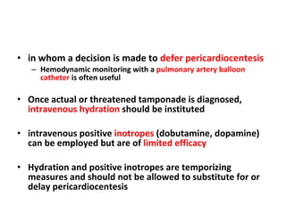 in whom a decision is made to  defer pericardiocentesis Hemodynamic monitoring with a  pulmonary artery balloon catheter  is often useful Once actual or threatened tamponade is diagnosed,  intravenous hydration  should be instituted intravenous positive  inotropes  (dobutamine, dopamine) can be employed but are of  limited efficacy Hydration and positive inotropes are temporizing measures and should not be allowed to substitute for or delay pericardiocentesis 