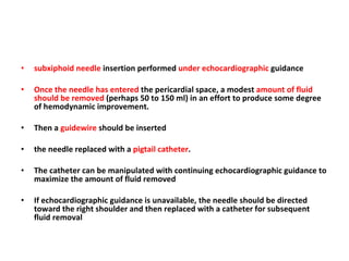 subxiphoid needle  insertion performed  under echocardiographic  guidance  Once the needle has entered  the pericardial space, a modest  amount of fluid should be removed  (perhaps 50 to 150 ml) in an effort to produce some degree of hemodynamic improvement. Then a  guidewire  should be inserted the needle replaced with a  pigtail catheter .  The catheter can be manipulated with continuing echocardiographic guidance to maximize the amount of fluid removed If echocardiographic guidance is unavailable, the needle should be directed toward the right shoulder and then replaced with a catheter for subsequent fluid removal 