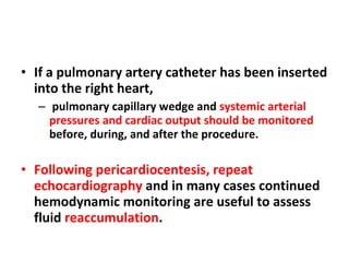 If a pulmonary artery catheter has been inserted into the right heart, pulmonary capillary wedge and  systemic arterial pressures and cardiac output should be monitored  before, during, and after the procedure. Following pericardiocentesis, repeat echocardiography  and in many cases continued hemodynamic monitoring are useful to assess fluid  reaccumulation .  